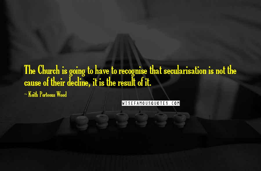 Keith Porteous Wood Quotes: The Church is going to have to recognise that secularisation is not the cause of their decline, it is the result of it.