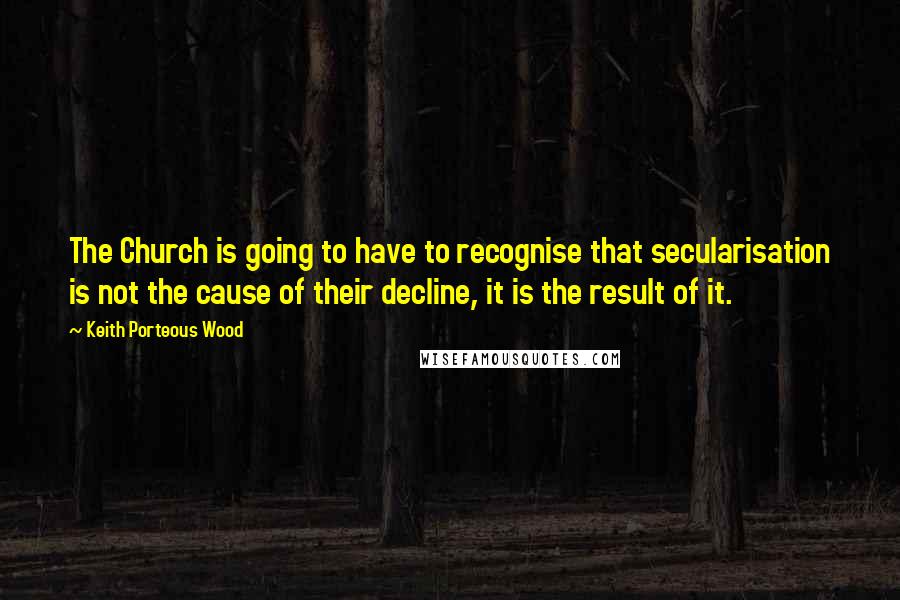 Keith Porteous Wood Quotes: The Church is going to have to recognise that secularisation is not the cause of their decline, it is the result of it.
