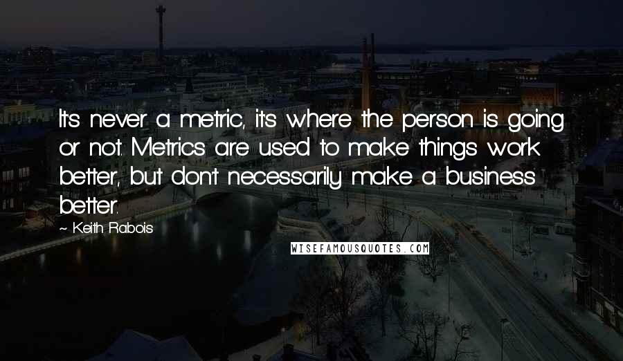 Keith Rabois Quotes: It's never a metric, it's where the person is going or not. Metrics are used to make things work better, but don't necessarily make a business better.