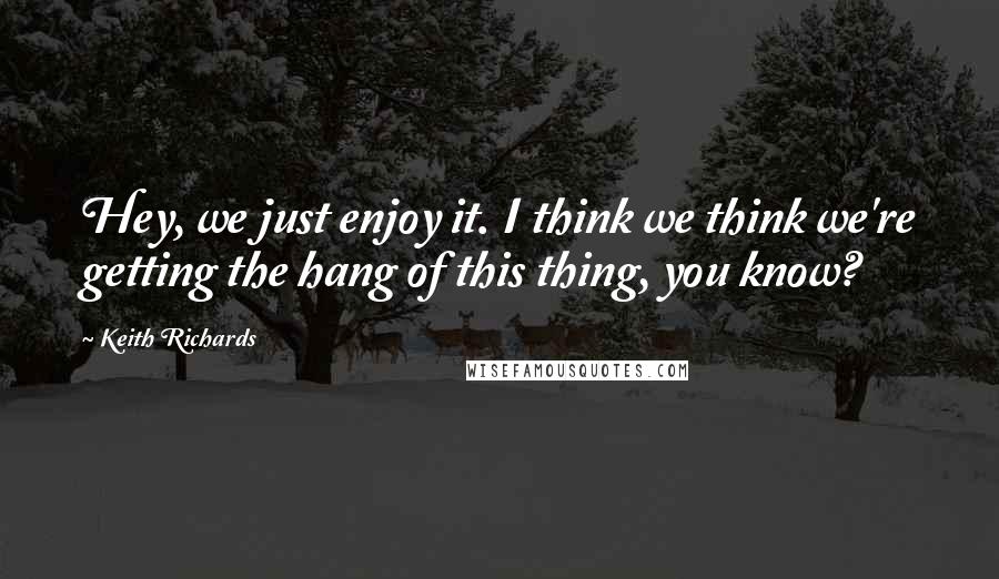 Keith Richards Quotes: Hey, we just enjoy it. I think we think we're getting the hang of this thing, you know?