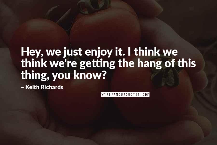 Keith Richards Quotes: Hey, we just enjoy it. I think we think we're getting the hang of this thing, you know?