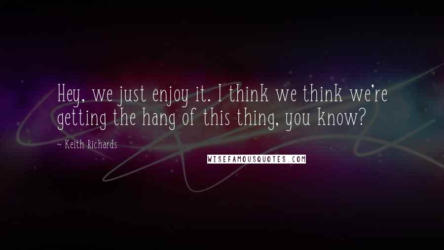 Keith Richards Quotes: Hey, we just enjoy it. I think we think we're getting the hang of this thing, you know?