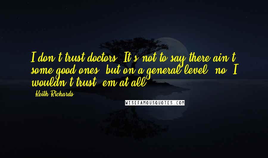 Keith Richards Quotes: I don't trust doctors. It's not to say there ain't some good ones, but on a general level, no, I wouldn't trust 'em at all.