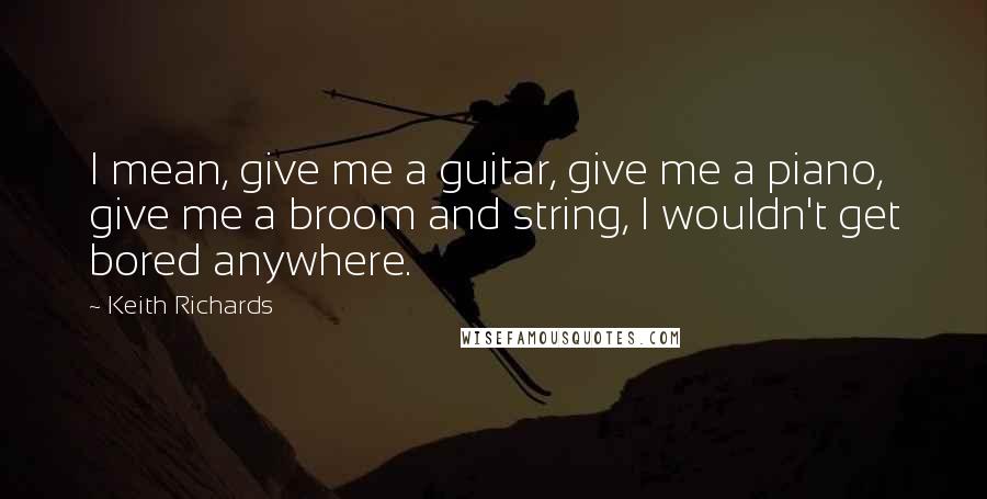 Keith Richards Quotes: I mean, give me a guitar, give me a piano, give me a broom and string, I wouldn't get bored anywhere.