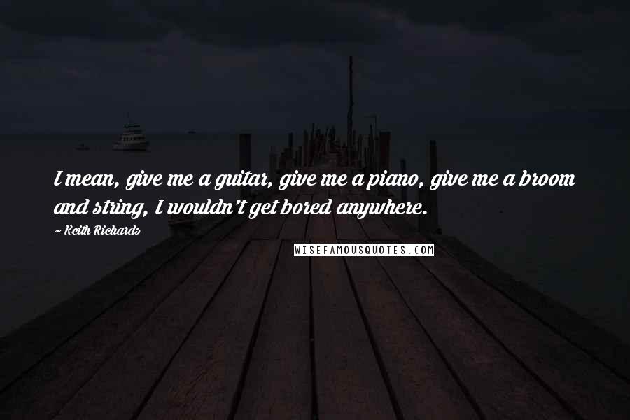 Keith Richards Quotes: I mean, give me a guitar, give me a piano, give me a broom and string, I wouldn't get bored anywhere.