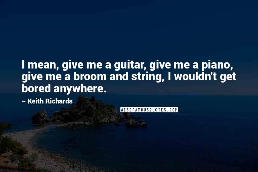 Keith Richards Quotes: I mean, give me a guitar, give me a piano, give me a broom and string, I wouldn't get bored anywhere.