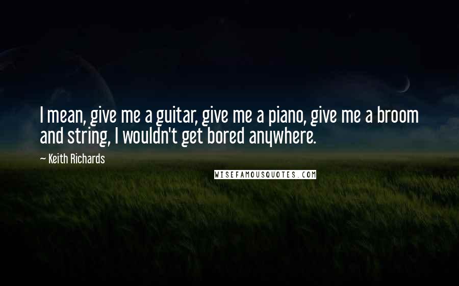Keith Richards Quotes: I mean, give me a guitar, give me a piano, give me a broom and string, I wouldn't get bored anywhere.