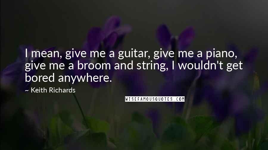 Keith Richards Quotes: I mean, give me a guitar, give me a piano, give me a broom and string, I wouldn't get bored anywhere.