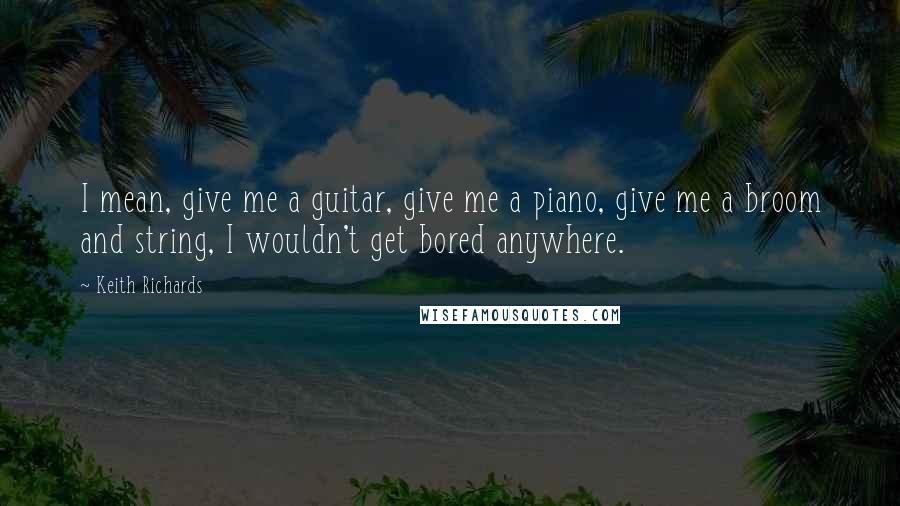 Keith Richards Quotes: I mean, give me a guitar, give me a piano, give me a broom and string, I wouldn't get bored anywhere.