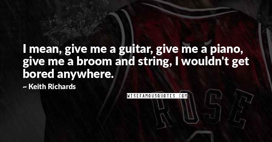 Keith Richards Quotes: I mean, give me a guitar, give me a piano, give me a broom and string, I wouldn't get bored anywhere.