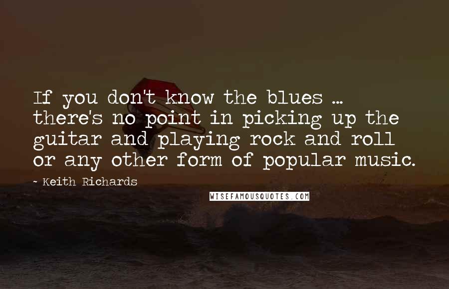 Keith Richards Quotes: If you don't know the blues ... there's no point in picking up the guitar and playing rock and roll or any other form of popular music.