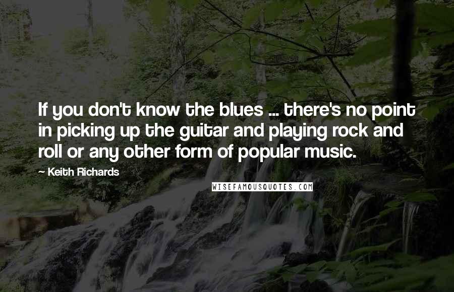 Keith Richards Quotes: If you don't know the blues ... there's no point in picking up the guitar and playing rock and roll or any other form of popular music.