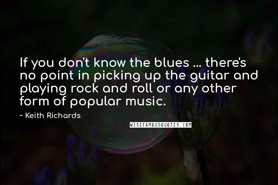 Keith Richards Quotes: If you don't know the blues ... there's no point in picking up the guitar and playing rock and roll or any other form of popular music.