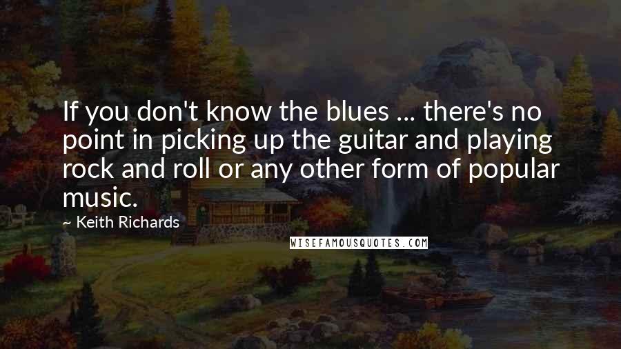 Keith Richards Quotes: If you don't know the blues ... there's no point in picking up the guitar and playing rock and roll or any other form of popular music.