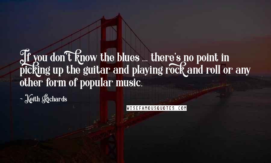 Keith Richards Quotes: If you don't know the blues ... there's no point in picking up the guitar and playing rock and roll or any other form of popular music.