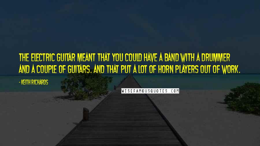 Keith Richards Quotes: The electric guitar meant that you could have a band with a drummer and a couple of guitars. And that put a lot of horn players out of work.