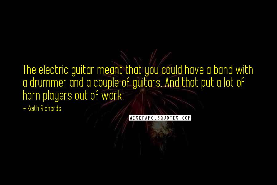 Keith Richards Quotes: The electric guitar meant that you could have a band with a drummer and a couple of guitars. And that put a lot of horn players out of work.