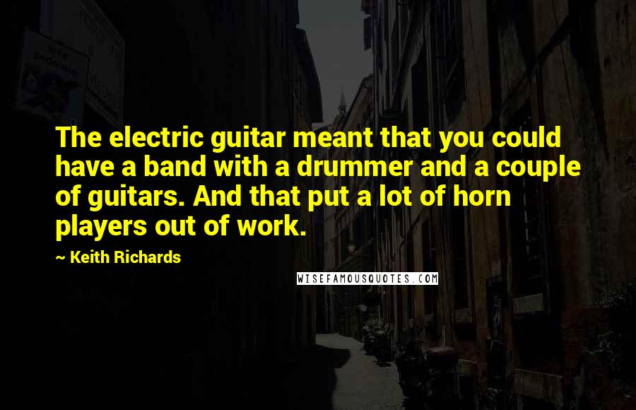 Keith Richards Quotes: The electric guitar meant that you could have a band with a drummer and a couple of guitars. And that put a lot of horn players out of work.
