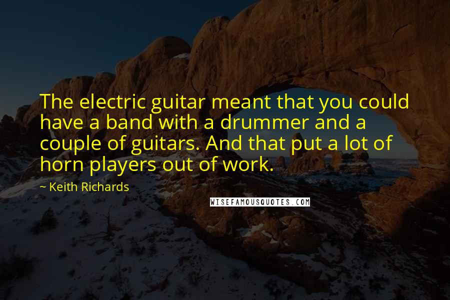 Keith Richards Quotes: The electric guitar meant that you could have a band with a drummer and a couple of guitars. And that put a lot of horn players out of work.