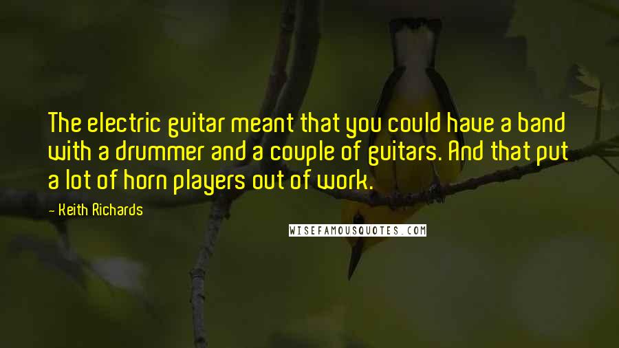 Keith Richards Quotes: The electric guitar meant that you could have a band with a drummer and a couple of guitars. And that put a lot of horn players out of work.