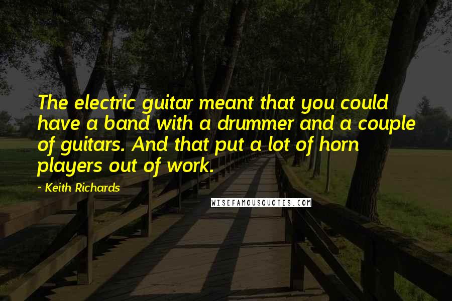 Keith Richards Quotes: The electric guitar meant that you could have a band with a drummer and a couple of guitars. And that put a lot of horn players out of work.