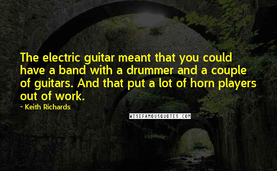 Keith Richards Quotes: The electric guitar meant that you could have a band with a drummer and a couple of guitars. And that put a lot of horn players out of work.