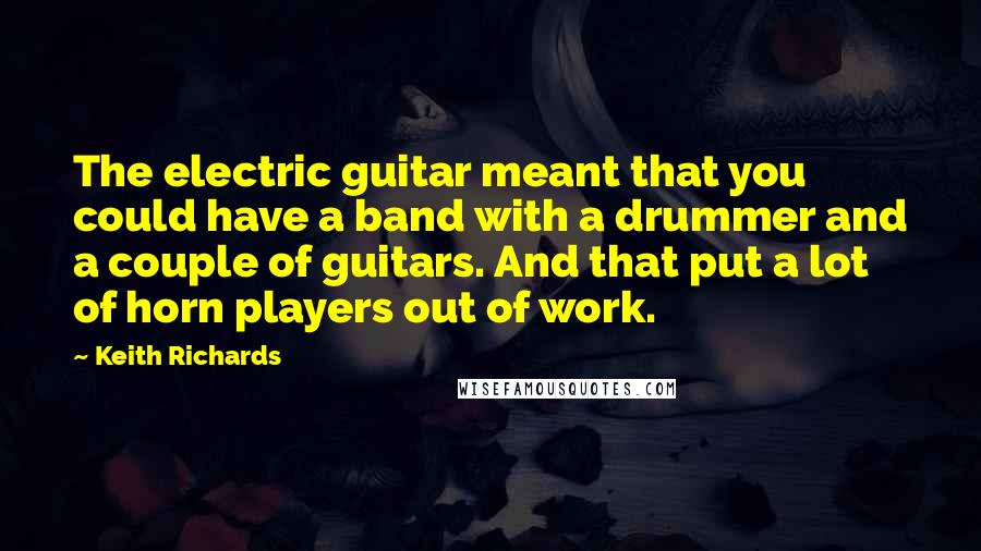 Keith Richards Quotes: The electric guitar meant that you could have a band with a drummer and a couple of guitars. And that put a lot of horn players out of work.