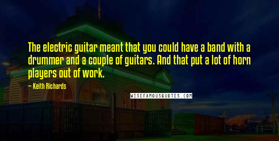 Keith Richards Quotes: The electric guitar meant that you could have a band with a drummer and a couple of guitars. And that put a lot of horn players out of work.