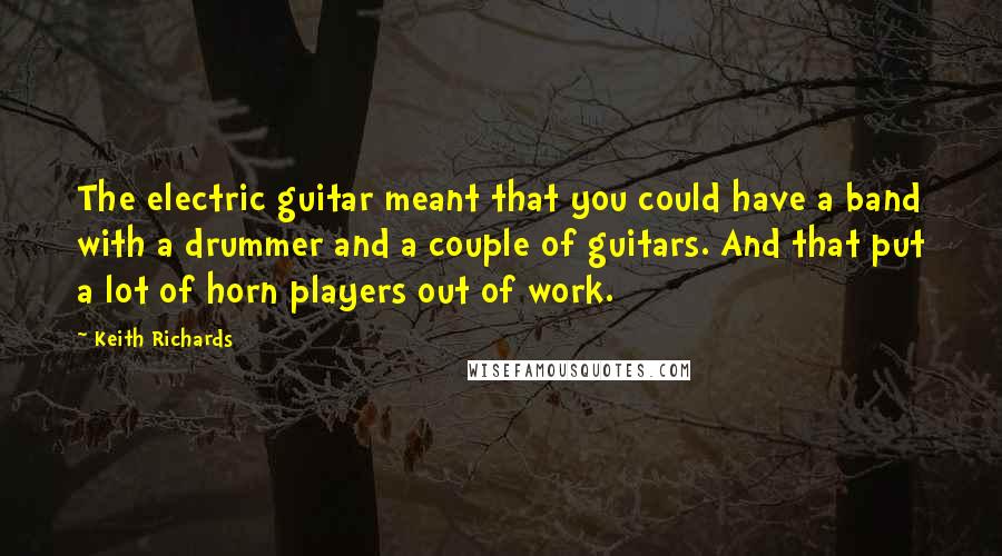 Keith Richards Quotes: The electric guitar meant that you could have a band with a drummer and a couple of guitars. And that put a lot of horn players out of work.