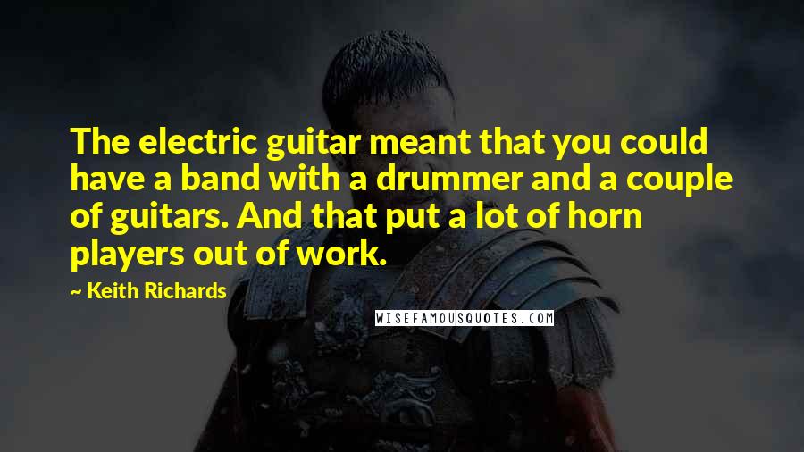 Keith Richards Quotes: The electric guitar meant that you could have a band with a drummer and a couple of guitars. And that put a lot of horn players out of work.