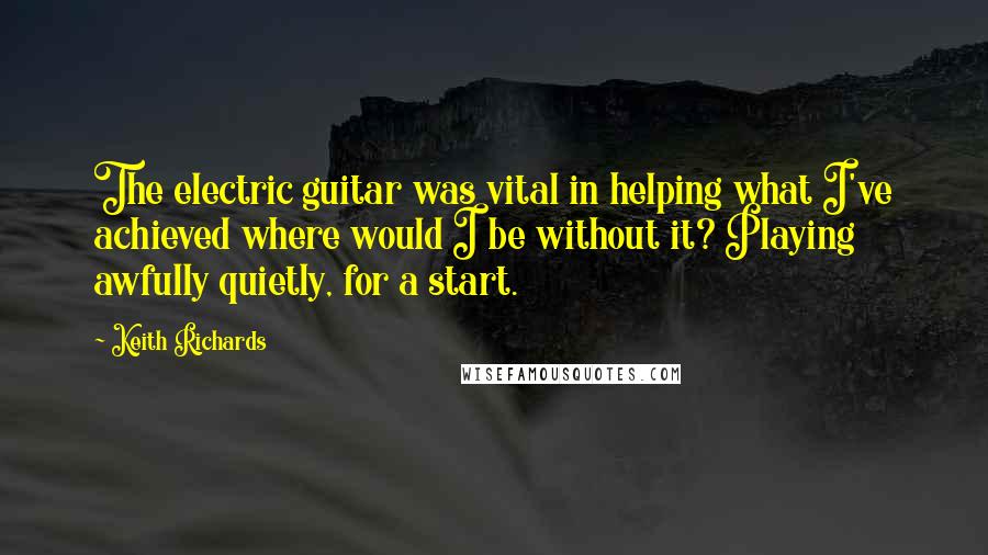 Keith Richards Quotes: The electric guitar was vital in helping what I've achieved where would I be without it? Playing awfully quietly, for a start.