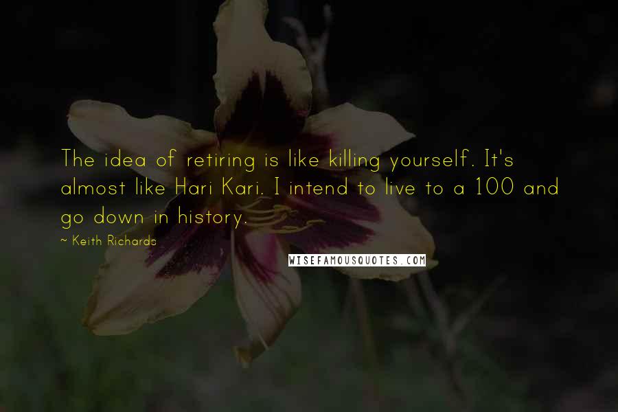 Keith Richards Quotes: The idea of retiring is like killing yourself. It's almost like Hari Kari. I intend to live to a 100 and go down in history.