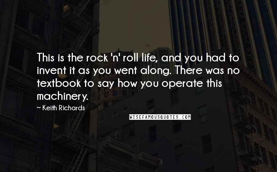 Keith Richards Quotes: This is the rock 'n' roll life, and you had to invent it as you went along. There was no textbook to say how you operate this machinery.