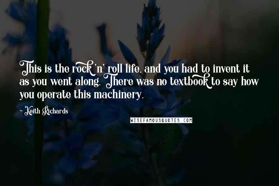 Keith Richards Quotes: This is the rock 'n' roll life, and you had to invent it as you went along. There was no textbook to say how you operate this machinery.