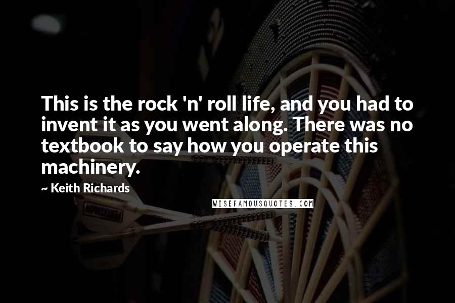 Keith Richards Quotes: This is the rock 'n' roll life, and you had to invent it as you went along. There was no textbook to say how you operate this machinery.