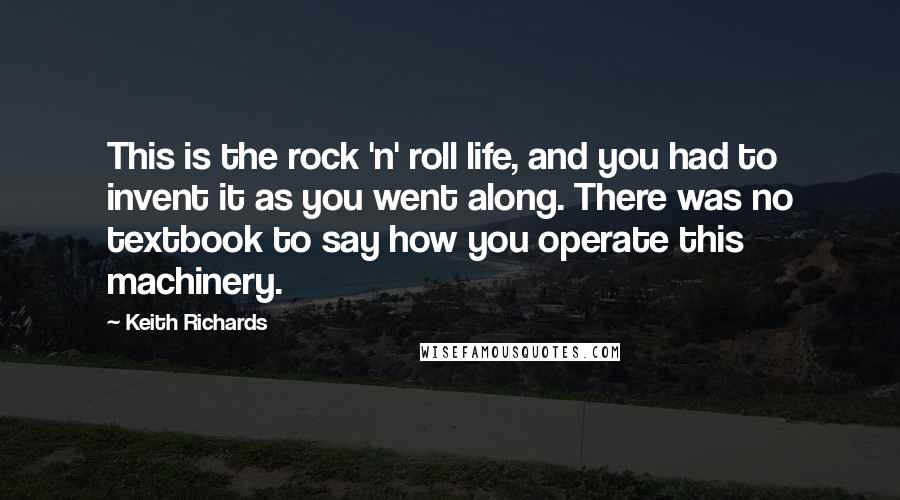 Keith Richards Quotes: This is the rock 'n' roll life, and you had to invent it as you went along. There was no textbook to say how you operate this machinery.