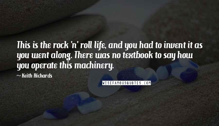 Keith Richards Quotes: This is the rock 'n' roll life, and you had to invent it as you went along. There was no textbook to say how you operate this machinery.