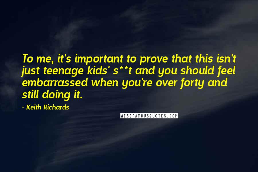 Keith Richards Quotes: To me, it's important to prove that this isn't just teenage kids' s**t and you should feel embarrassed when you're over forty and still doing it.