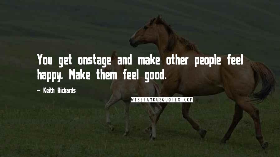 Keith Richards Quotes: You get onstage and make other people feel happy. Make them feel good.