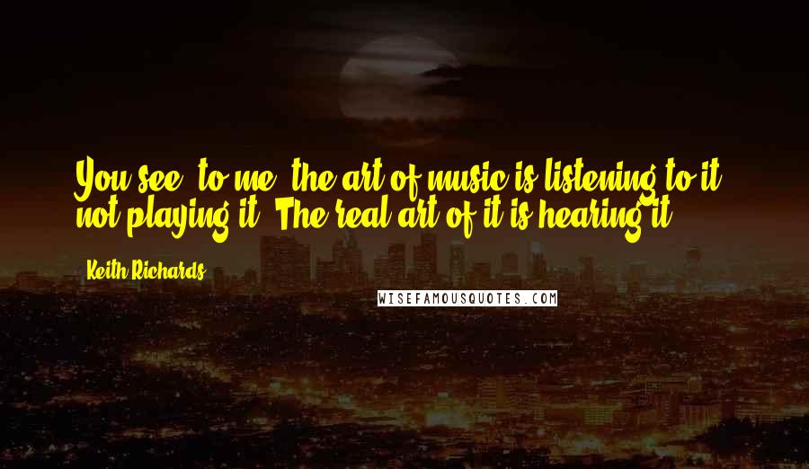 Keith Richards Quotes: You see, to me, the art of music is listening to it, not playing it. The real art of it is hearing it.