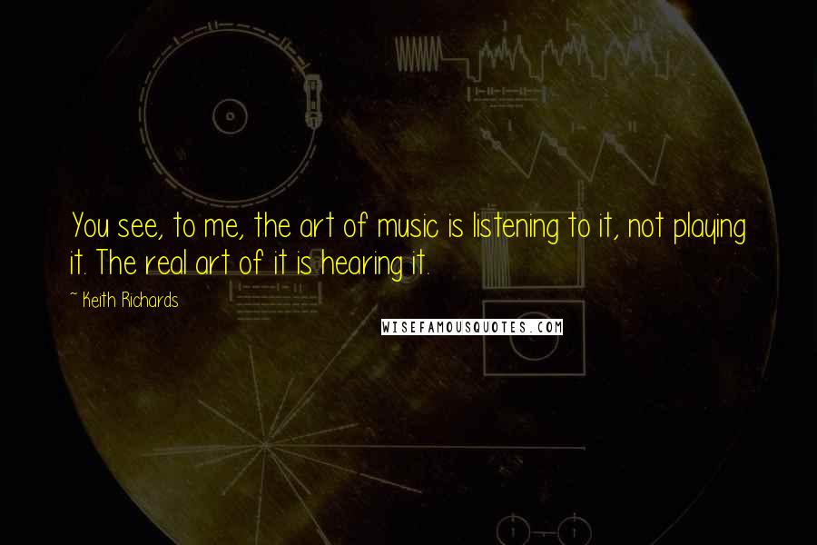 Keith Richards Quotes: You see, to me, the art of music is listening to it, not playing it. The real art of it is hearing it.