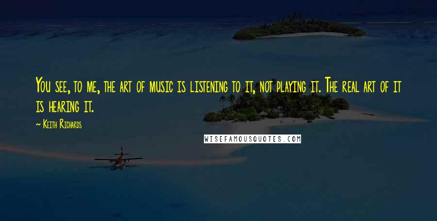 Keith Richards Quotes: You see, to me, the art of music is listening to it, not playing it. The real art of it is hearing it.