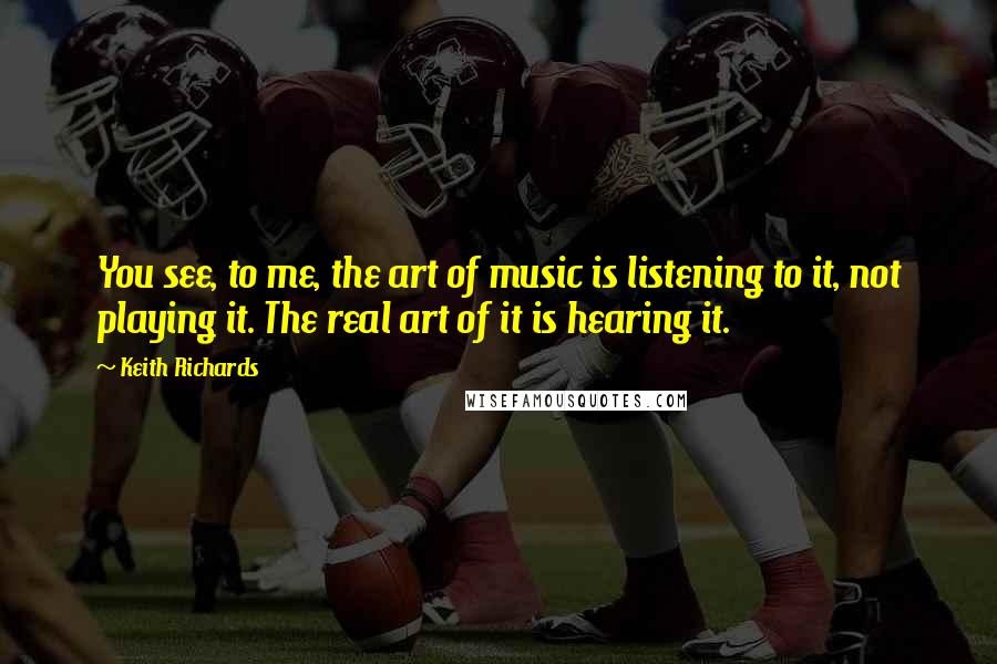 Keith Richards Quotes: You see, to me, the art of music is listening to it, not playing it. The real art of it is hearing it.