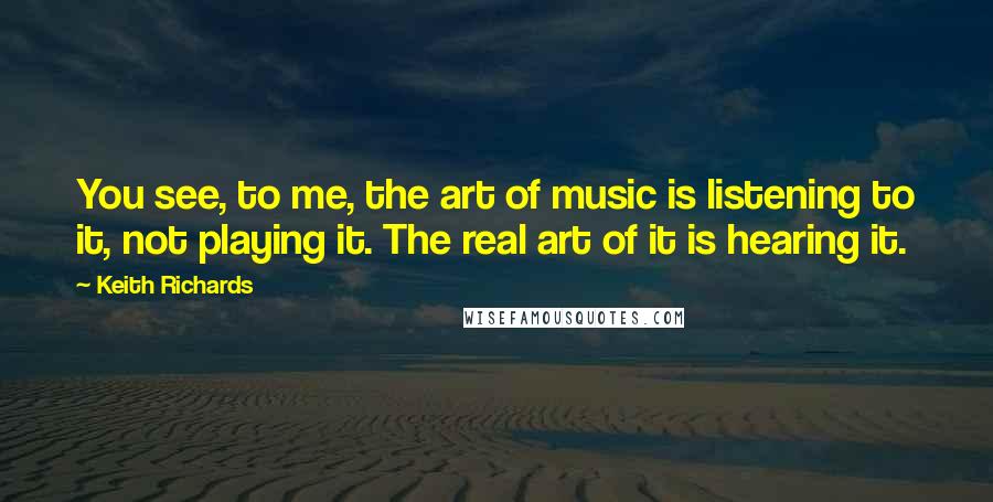 Keith Richards Quotes: You see, to me, the art of music is listening to it, not playing it. The real art of it is hearing it.