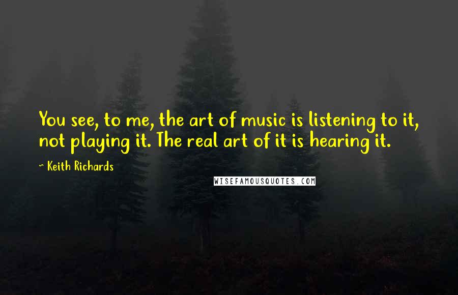 Keith Richards Quotes: You see, to me, the art of music is listening to it, not playing it. The real art of it is hearing it.