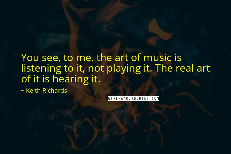 Keith Richards Quotes: You see, to me, the art of music is listening to it, not playing it. The real art of it is hearing it.