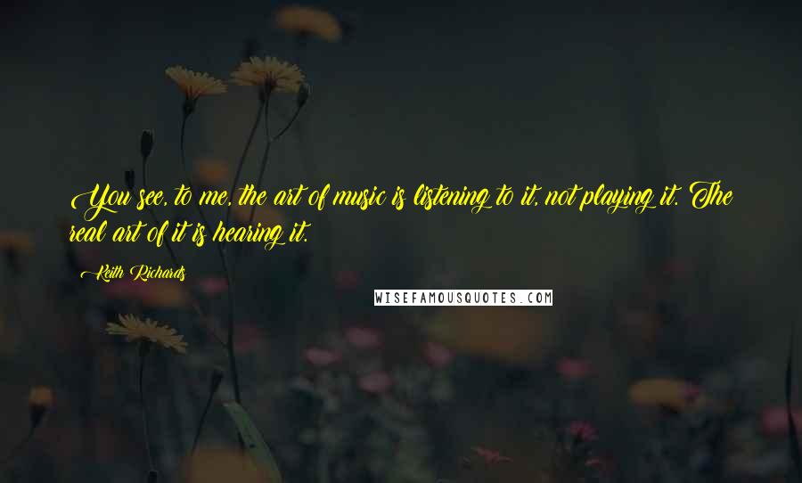 Keith Richards Quotes: You see, to me, the art of music is listening to it, not playing it. The real art of it is hearing it.