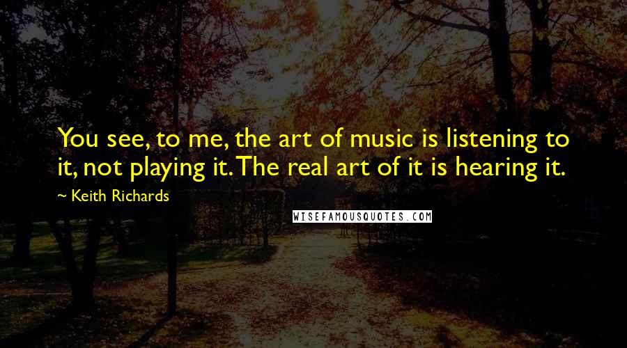 Keith Richards Quotes: You see, to me, the art of music is listening to it, not playing it. The real art of it is hearing it.