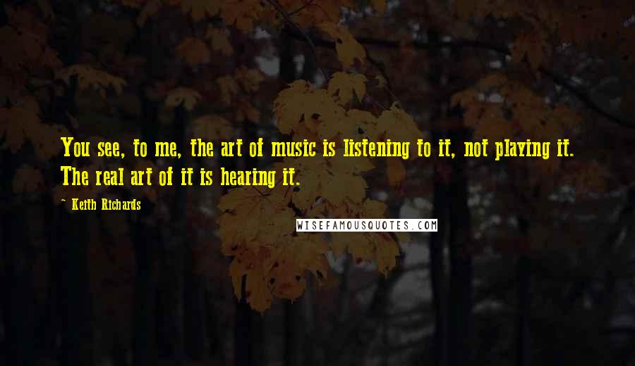 Keith Richards Quotes: You see, to me, the art of music is listening to it, not playing it. The real art of it is hearing it.