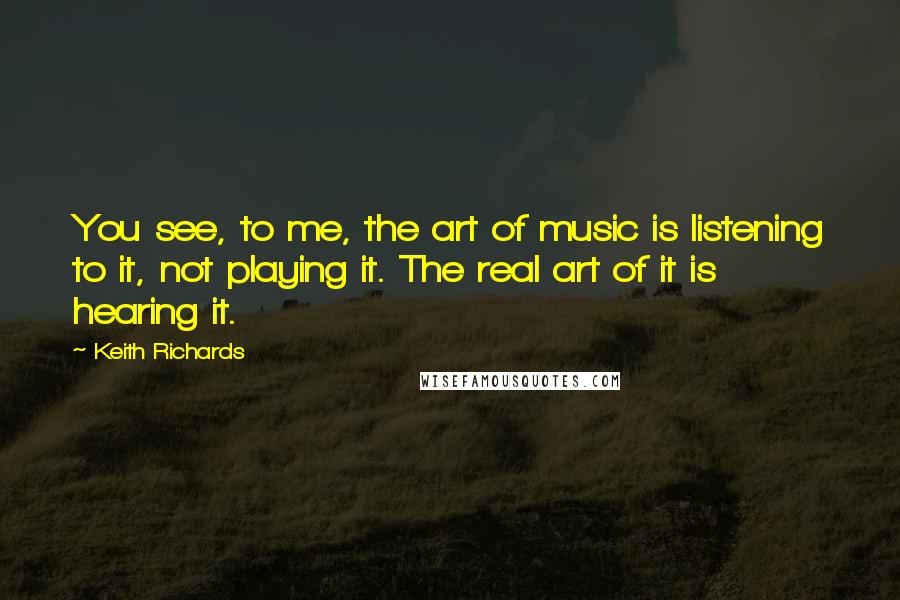 Keith Richards Quotes: You see, to me, the art of music is listening to it, not playing it. The real art of it is hearing it.